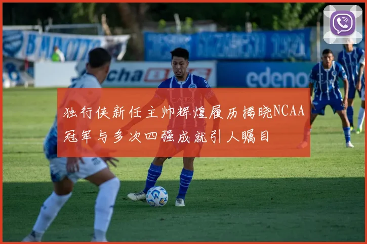 独行侠新任主帅辉煌履历揭晓NCAA冠军与多次四强成就引人瞩目