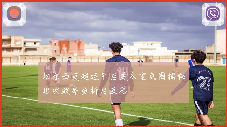 切尔西英超连平后更衣室氛围揭秘进攻效率分析与反思