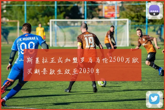 斯基拉正式加盟罗马马伦2500万欧买断条款生效至2030年