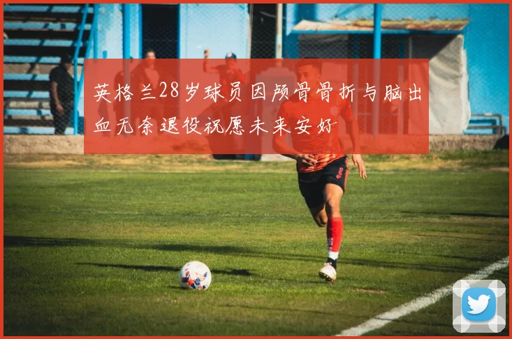 英格兰28岁球员因颅骨骨折与脑出血无奈退役祝愿未来安好