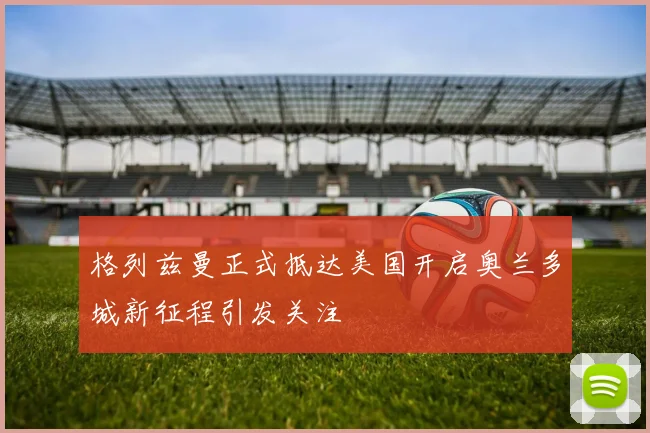 格列兹曼正式抵达美国开启奥兰多城新征程引发关注