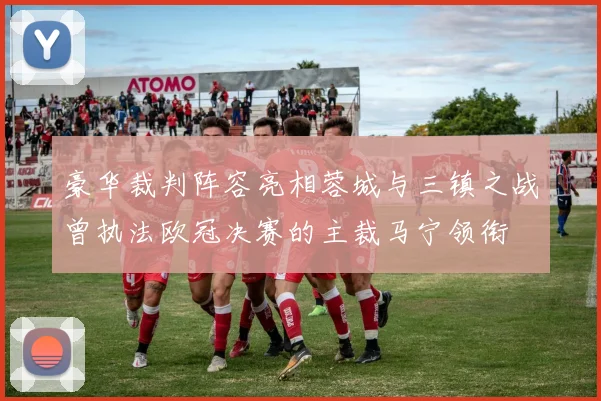 豪华裁判阵容亮相蓉城与三镇之战曾执法欧冠决赛的主裁马宁领衔