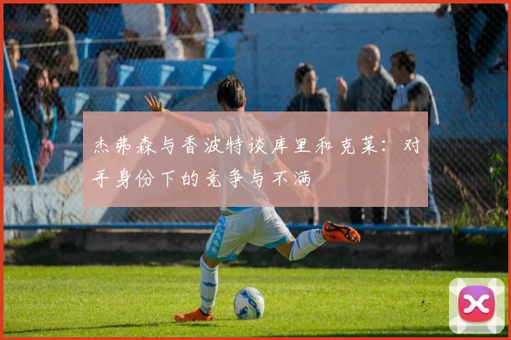 杰弗森与香波特谈库里和克莱：对手身份下的竞争与不满