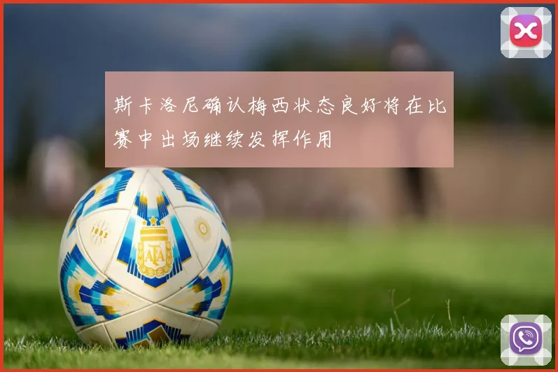 斯卡洛尼确认梅西状态良好将在比赛中出场继续发挥作用