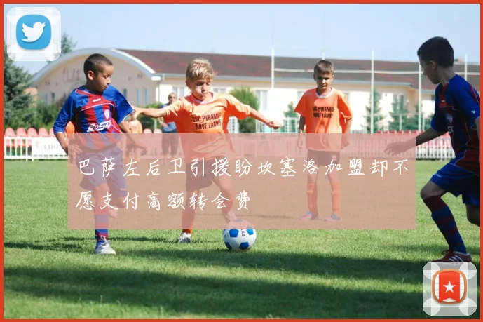 巴萨左后卫引援盼坎塞洛加盟却不愿支付高额转会费