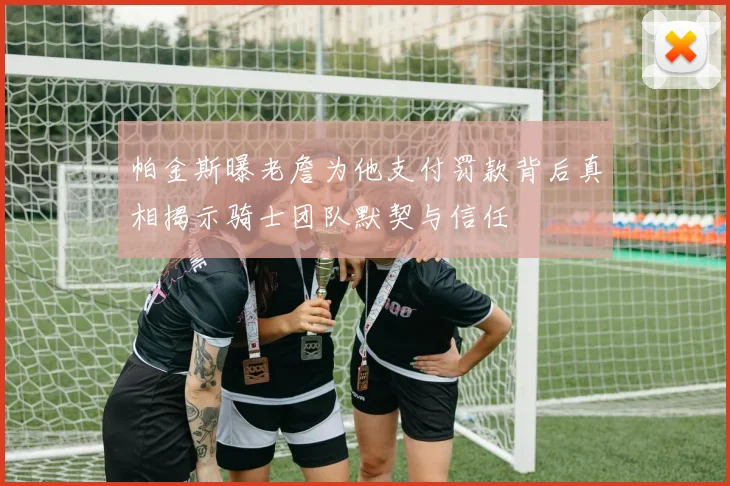 帕金斯曝老詹为他支付罚款背后真相揭示骑士团队默契与信任