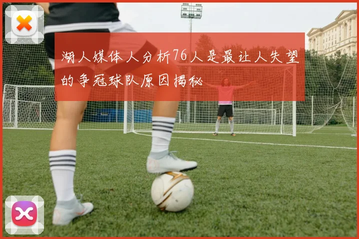 湖人媒体人分析76人是最让人失望的争冠球队原因揭秘