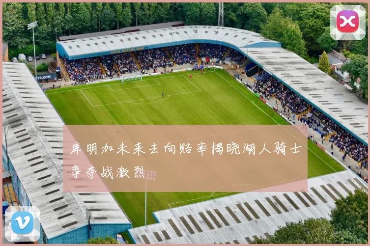 库明加未来去向赔率揭晓湖人骑士争夺战激烈