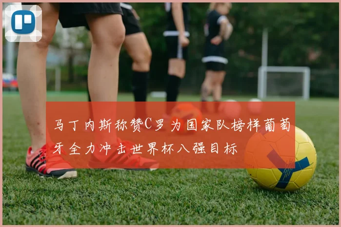 马丁内斯称赞C罗为国家队榜样葡萄牙全力冲击世界杯八强目标