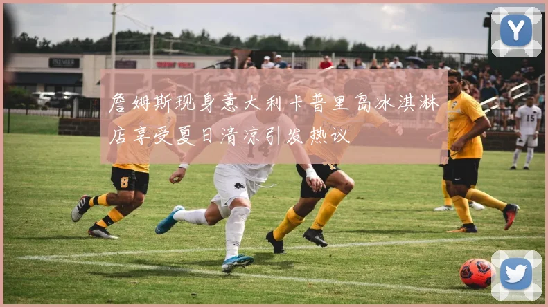 詹姆斯现身意大利卡普里岛冰淇淋店享受夏日清凉引发热议