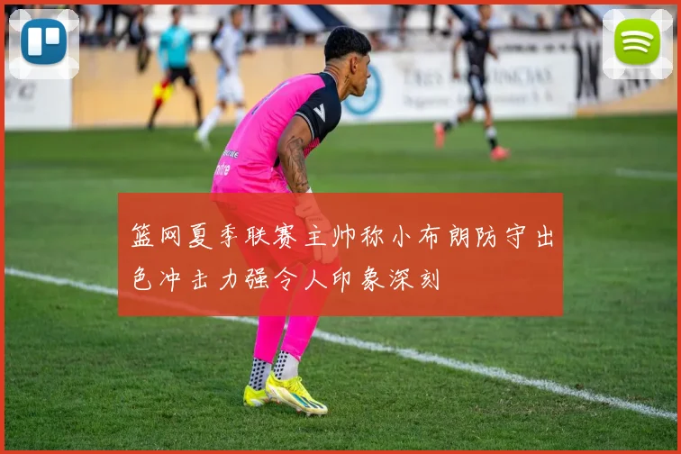 篮网夏季联赛主帅称小布朗防守出色冲击力强令人印象深刻