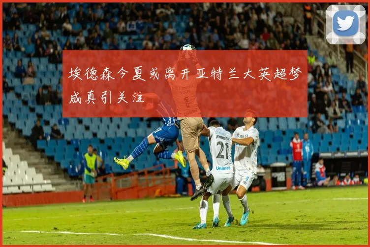 埃德森今夏或离开亚特兰大英超梦成真引关注