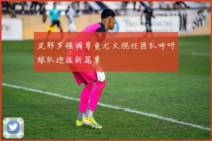 皮耶罗强调尊重尤文现任团队呼吁球队迎接新篇章