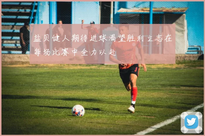 盐贝健人期待进球渴望胜利立志在每场比赛中全力以赴