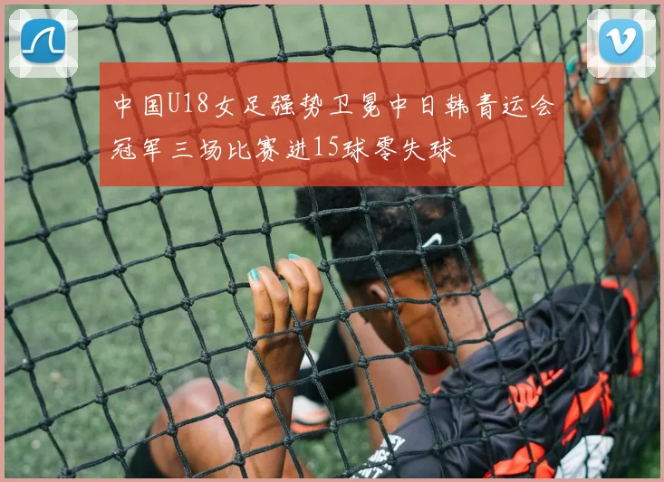 中国U18女足强势卫冕中日韩青运会冠军三场比赛进15球零失球