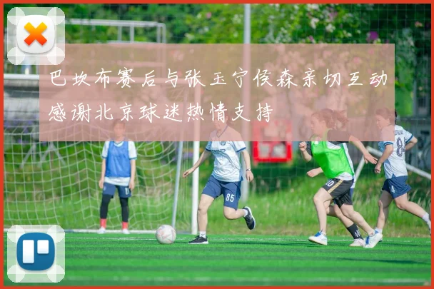 巴坎布赛后与张玉宁侯森亲切互动感谢北京球迷热情支持