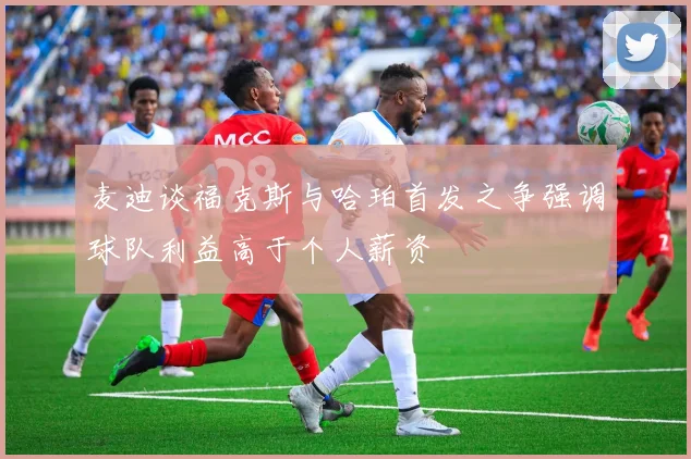 麦迪谈福克斯与哈珀首发之争强调球队利益高于个人薪资