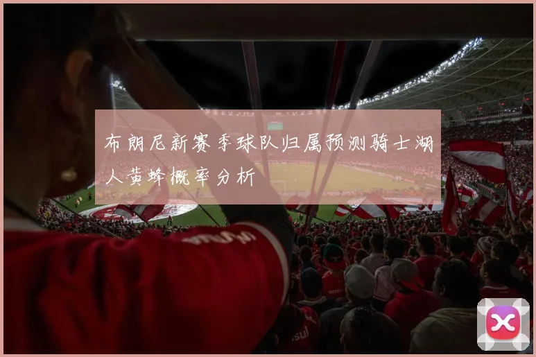 布朗尼新赛季球队归属预测骑士湖人黄蜂概率分析