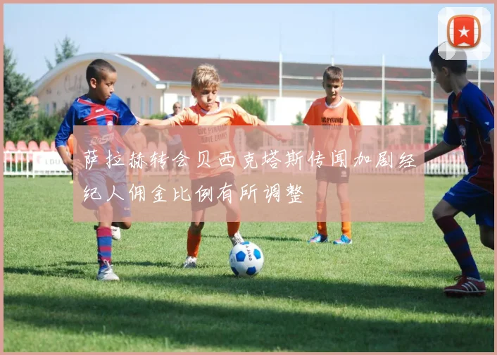 萨拉赫转会贝西克塔斯传闻加剧经纪人佣金比例有所调整