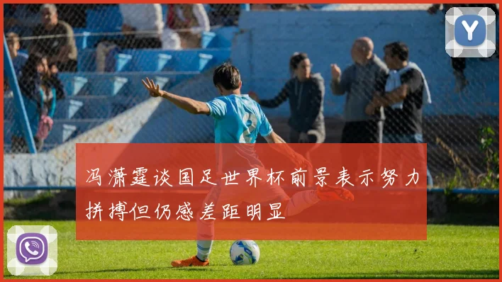 冯潇霆谈国足世界杯前景表示努力拼搏但仍感差距明显